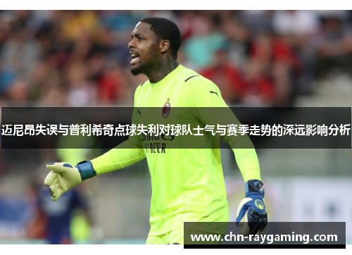 迈尼昂失误与普利希奇点球失利对球队士气与赛季走势的深远影响分析