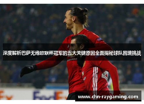 深度解析巴萨无缘欧联杯冠军的五大关键原因全面揭秘球队困境挑战 深度解析巴萨无缘欧联杯冠军的五大关键原因全面揭秘球队困境挑战